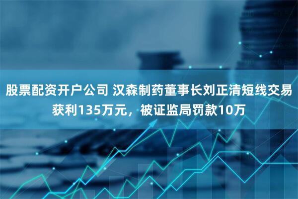 股票配资开户公司 汉森制药董事长刘正清短线交易获利135万元，被证监局罚款10万