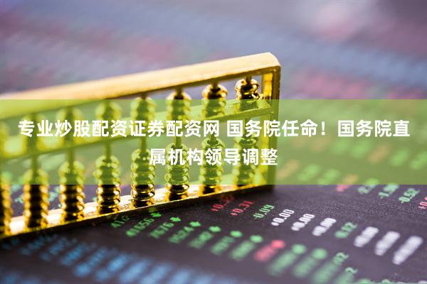 专业炒股配资证券配资网 国务院任命！国务院直属机构领导调整