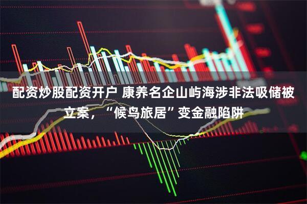 配资炒股配资开户 康养名企山屿海涉非法吸储被立案，“候鸟旅居”变金融陷阱