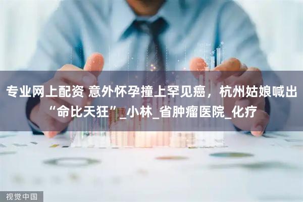 专业网上配资 意外怀孕撞上罕见癌，杭州姑娘喊出“命比天狂”_小林_省肿瘤医院_化疗
