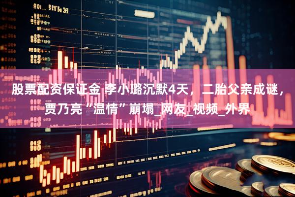 股票配资保证金 李小璐沉默4天，二胎父亲成谜，贾乃亮“温情”崩塌_网友_视频_外界