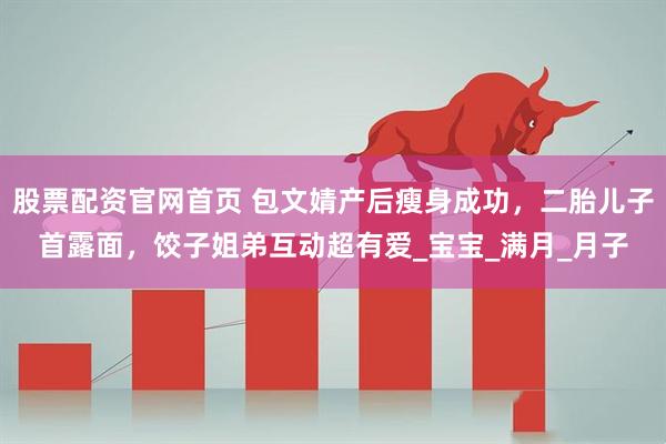 股票配资官网首页 包文婧产后瘦身成功，二胎儿子首露面，饺子姐弟互动超有爱_宝宝_满月_月子
