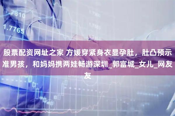 股票配资网址之家 方媛穿紧身衣显孕肚，肚凸预示准男孩，和妈妈携两娃畅游深圳_郭富城_女儿_网友