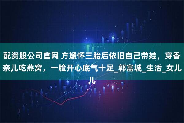 配资股公司官网 方媛怀三胎后依旧自己带娃，穿香奈儿吃燕窝，一脸开心底气十足_郭富城_生活_女儿