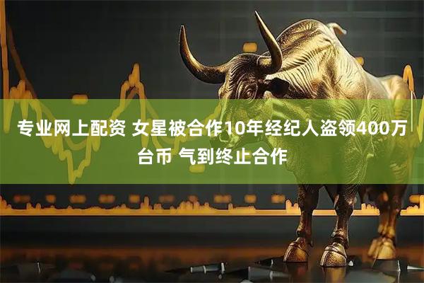 专业网上配资 女星被合作10年经纪人盗领400万台币 气到终止合作