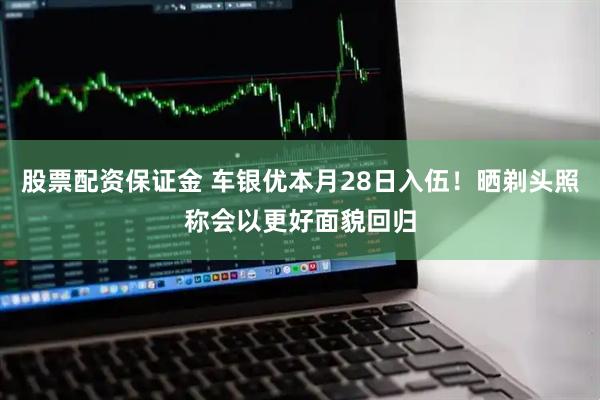 股票配资保证金 车银优本月28日入伍！晒剃头照称会以更好面貌回归