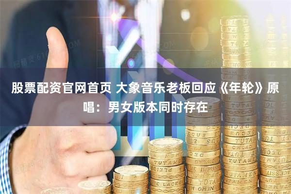 股票配资官网首页 大象音乐老板回应《年轮》原唱：男女版本同时存在