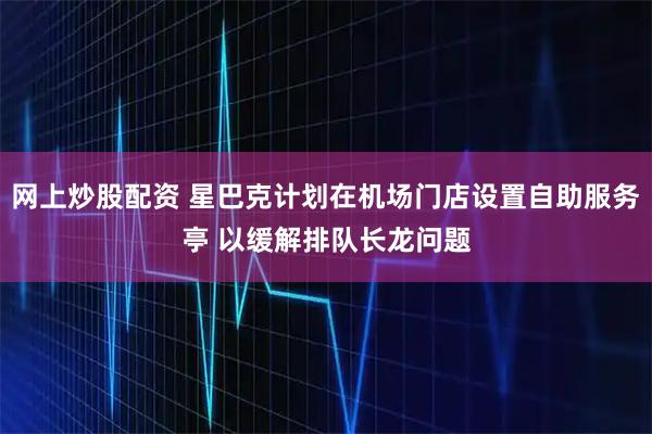 网上炒股配资 星巴克计划在机场门店设置自助服务亭 以缓解排队长龙问题