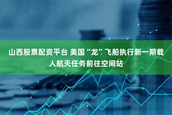 山西股票配资平台 美国“龙”飞船执行新一期载人航天任务前往空间站