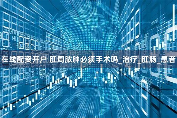 在线配资开户 肛周脓肿必须手术吗_治疗_肛肠_患者