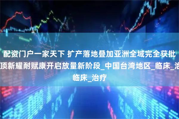 配资门户一家天下 扩产落地叠加亚洲全域完全获批 云顶新耀耐赋康开启放量新阶段_中国台湾地区_临床_治疗