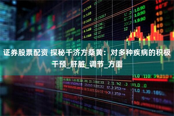证券股票配资 探秘千济方桑黄：对多种疾病的积极干预_肝脏_调节_方面