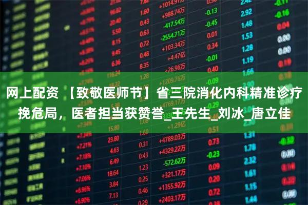 网上配资 【致敬医师节】省三院消化内科精准诊疗挽危局，医者担当获赞誉_王先生_刘冰_唐立佳