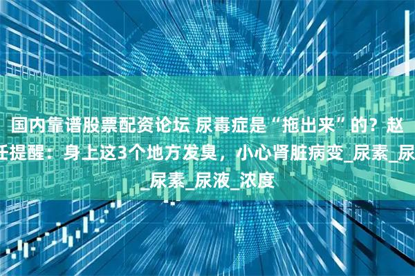 国内靠谱股票配资论坛 尿毒症是“拖出来”的？赵建华主任提醒：身上这3个地方发臭，小心肾脏病变_尿素_尿液_浓度
