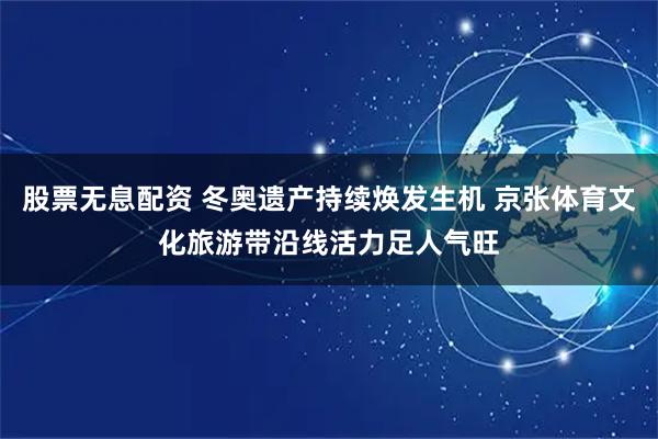 股票无息配资 冬奥遗产持续焕发生机 京张体育文化旅游带沿线活力足人气旺