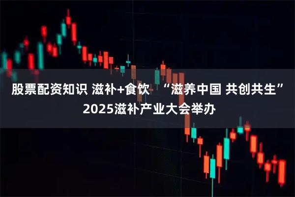 股票配资知识 滋补+食饮   “滋养中国 共创共生” 2025滋补产业大会举办