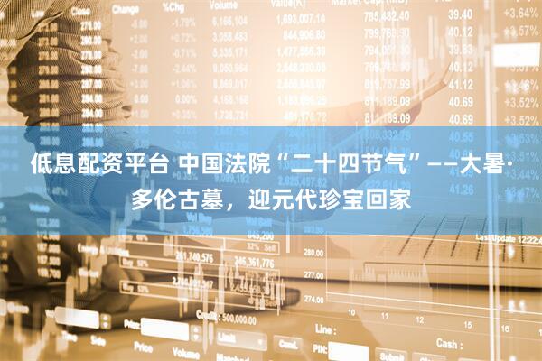 低息配资平台 中国法院“二十四节气”——大暑·多伦古墓，迎元代珍宝回家