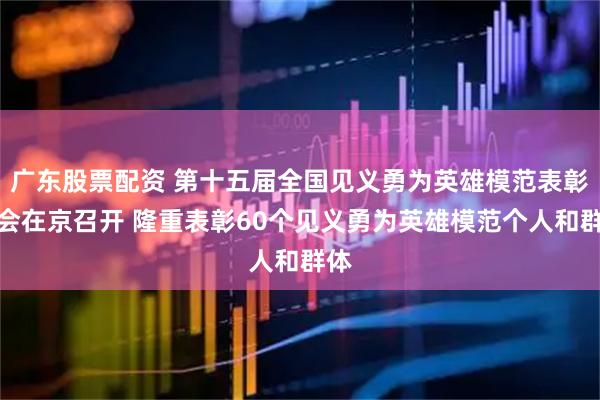 广东股票配资 第十五届全国见义勇为英雄模范表彰大会在京召开 隆重表彰60个见义勇为英雄模范个人和群体