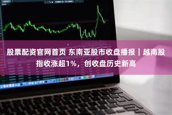 股票配资官网首页 东南亚股市收盘播报｜越南股指收涨超1%，创收盘历史新高