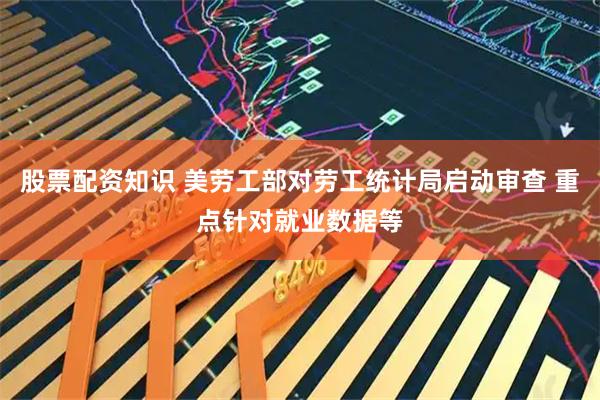 股票配资知识 美劳工部对劳工统计局启动审查 重点针对就业数据等